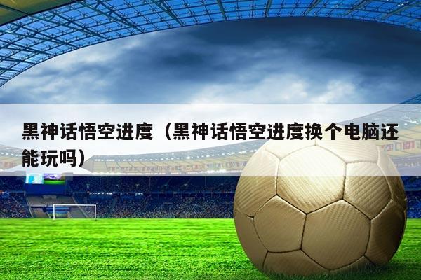 黑神话悟空进度（黑神话悟空进度换个电脑还能玩吗）