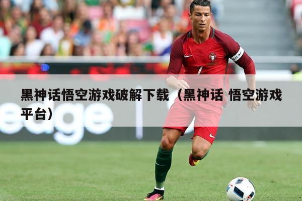 黑神话悟空游戏破解下载(黑神话 悟空游戏平台)