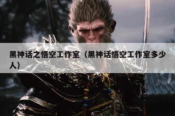 黑神话之悟空工作室(黑神话悟空工作室多少人)