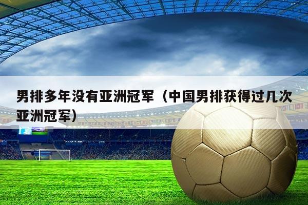 男排多年没有亚洲冠军（中国男排获得过几次亚洲冠军）