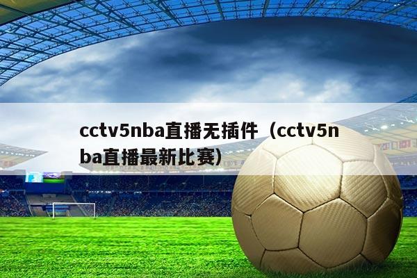 cctv5nba直播无插件(cctv5nba直播最新比赛)