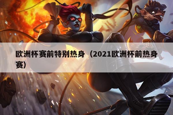 欧洲杯赛前特别热身（2021欧洲杯前热身赛）