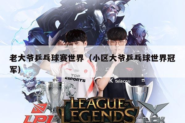 老大爷乒乓球赛世界(小区大爷乒乓球世界冠军)