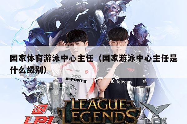 国家体育游泳中心主任(国家游泳中心主任是什么级别)