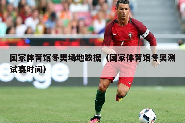 国家体育馆冬奥场地数据(国家体育馆冬奥测试赛时间)