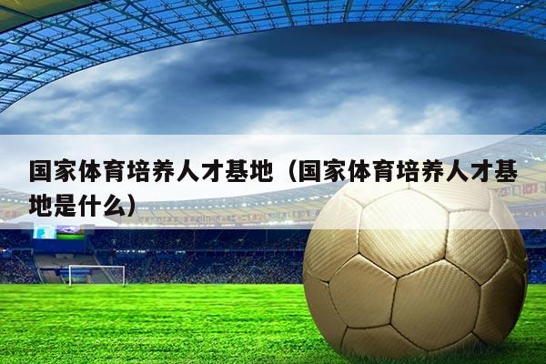 国家体育培养人才基地(国家体育培养人才基地是什么)