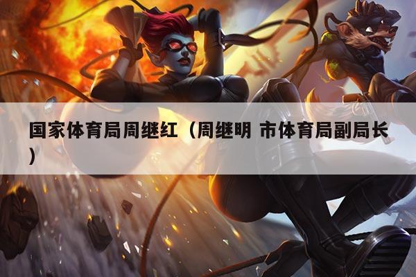 国家体育局周继红(周继明 市体育局副局长)