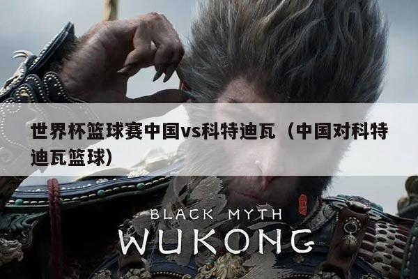 世界杯篮球赛中国vs科特迪瓦(中国对科特迪瓦篮球)