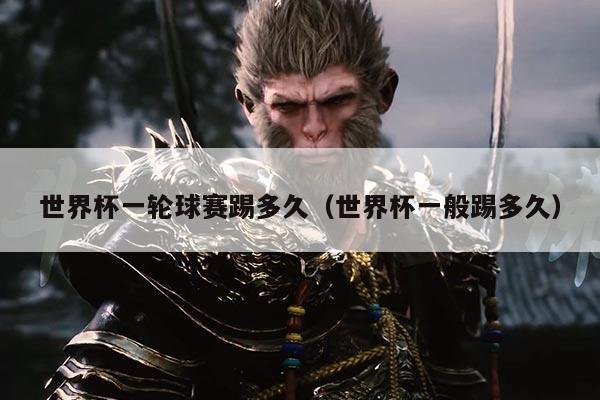 世界杯一轮球赛踢多久(世界杯一般踢多久)