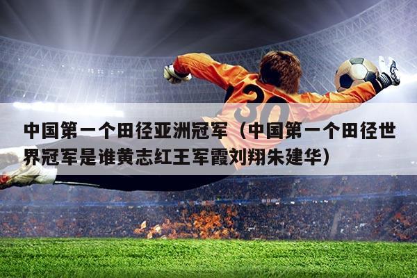 中国第一个田径亚洲冠军(中国第一个田径世界冠军是谁黄志红王军霞刘翔朱建华)