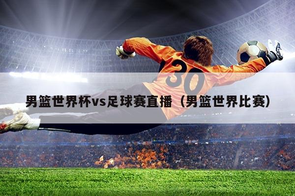 男篮世界杯vs足球赛直播(男篮世界比赛)