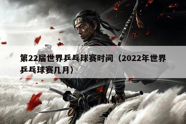 第22届世界乒乓球赛时间（2022年世界乒乓球赛几月）