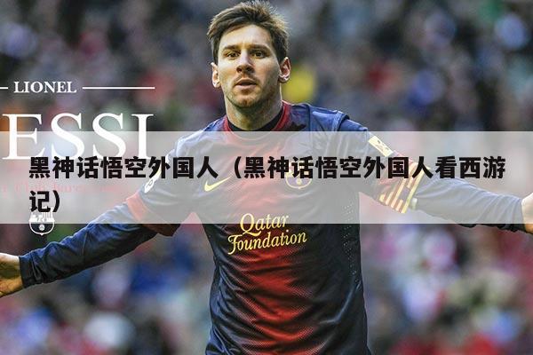 黑神话悟空外国人(黑神话悟空外国人看西游记)