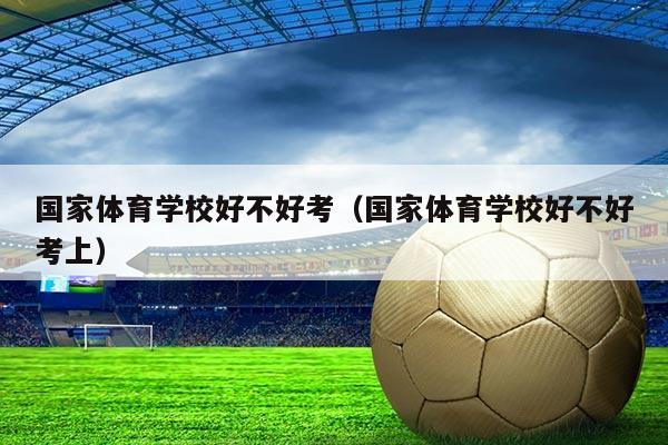 国家体育学校好不好考（国家体育学校好不好考上）