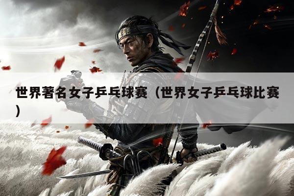 世界著名女子乒乓球赛（世界女子乒乓球比赛）