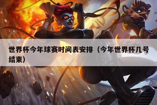 世界杯今年球赛时间表安排（今年世界杯几号结束）