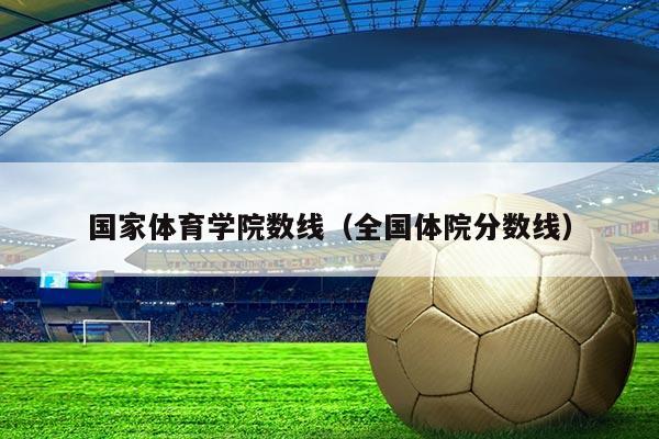 国家体育学院数线（全国体院分数线）