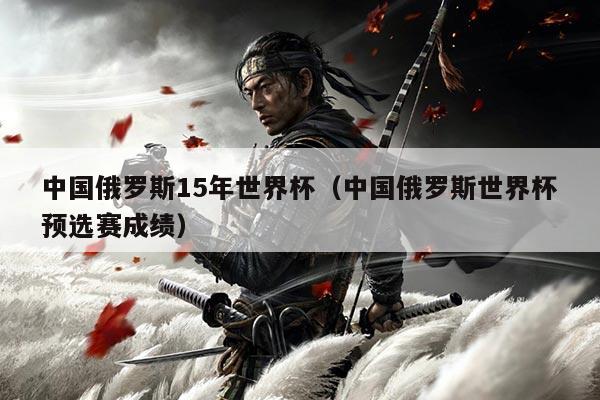 中国俄罗斯15年世界杯（中国俄罗斯世界杯预选赛成绩）